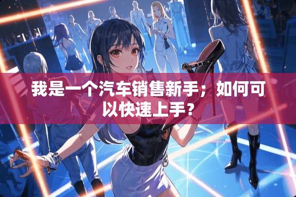 我是一个汽车销售新手；如何可以快速上手？