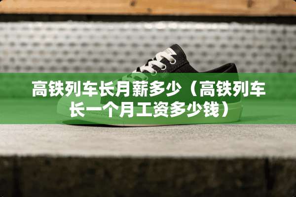 高铁列车长月薪多少（高铁列车长一个月工资多少钱）