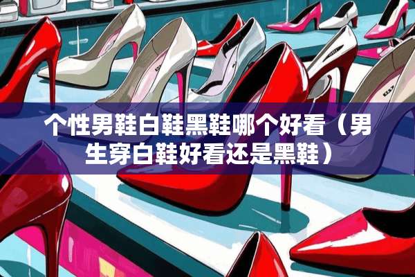 个性男鞋白鞋黑鞋哪个好看（男生穿白鞋好看还是黑鞋）