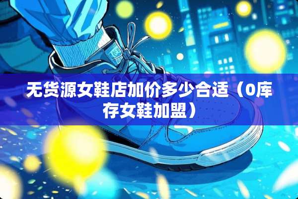无货源女鞋店加价多少合适（0库存女鞋加盟）