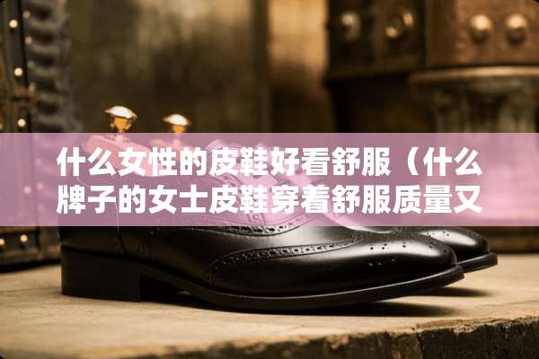 什么女性的皮鞋好看舒服（什么牌子的女士皮鞋穿着舒服质量又好）