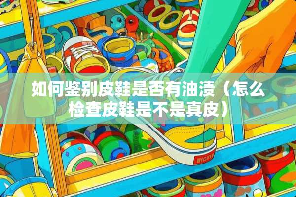 如何鉴别皮鞋是否有油渍（怎么检查皮鞋是不是真皮）