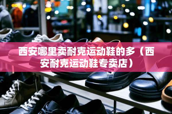 西安哪里卖耐克运动鞋的多（西安耐克运动鞋专卖店）
