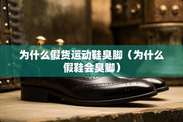 为什么假货运动鞋臭脚（为什么假鞋会臭脚）