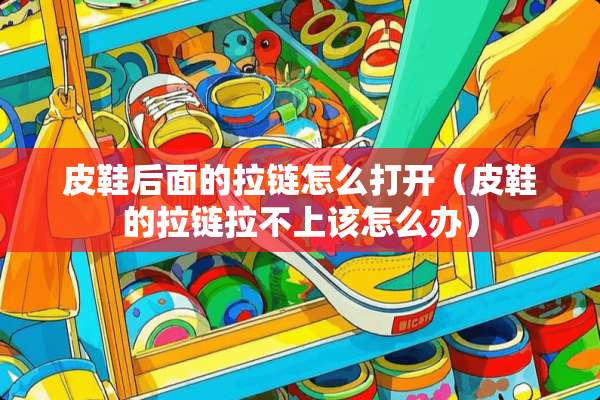 皮鞋后面的拉链怎么打开（皮鞋的拉链拉不上该怎么办）