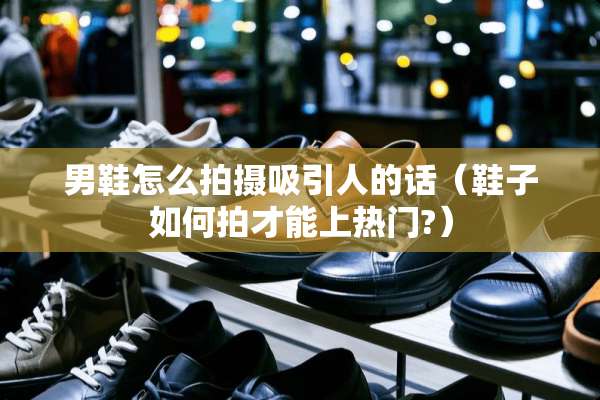 男鞋怎么拍摄吸引人的话（鞋子如何拍才能上热门?）
