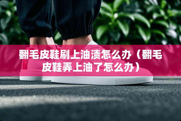 翻毛皮鞋刷上油渍怎么办（翻毛皮鞋弄上油了怎么办）