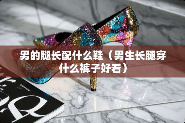 男的腿长配什么鞋（男生长腿穿什么裤子好看）