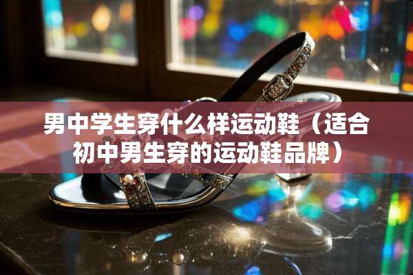 男中学生穿什么样运动鞋（适合初中男生穿的运动鞋品牌）