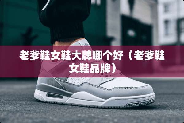 老爹鞋女鞋大牌哪个好（老爹鞋女鞋品牌）
