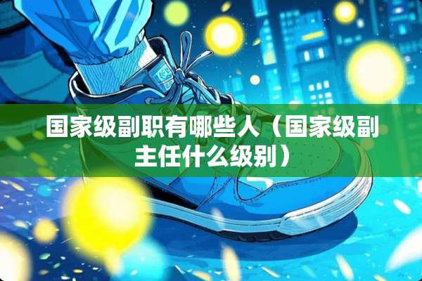国家级副职有哪些人（国家级副主任什么级别）