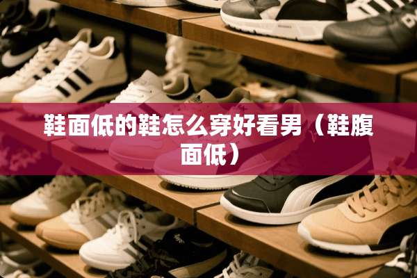鞋面低的鞋怎么穿好看男（鞋腹面低）