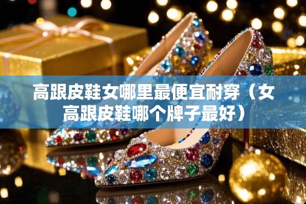 高跟皮鞋女哪里最便宜耐穿（女高跟皮鞋哪个牌子最好）