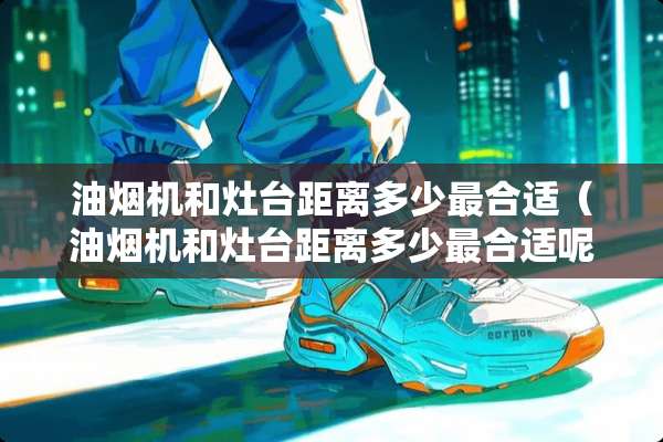 油烟机和灶台距离多少最合适（油烟机和灶台距离多少最合适呢）