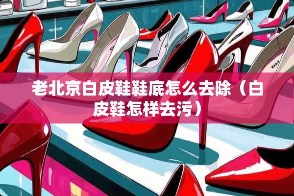老北京白皮鞋鞋底怎么去除（白皮鞋怎样去污）