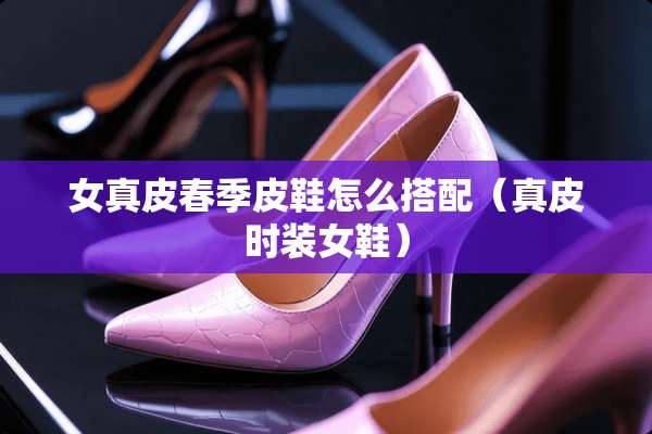 女真皮春季皮鞋怎么搭配（真皮时装女鞋）