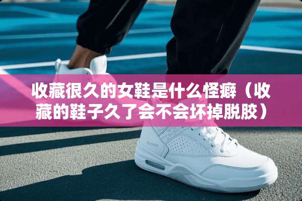 收藏很久的女鞋是什么怪癖（收藏的鞋子久了会不会坏掉脱胶）