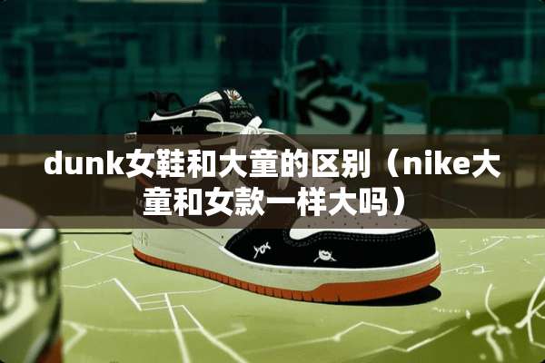 dunk女鞋和大童的区别（nike大童和女款一样大吗）