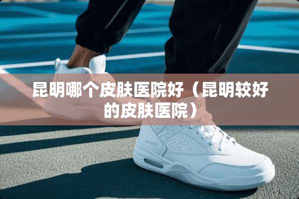 昆明哪个皮肤医院好（昆明较好的皮肤医院）