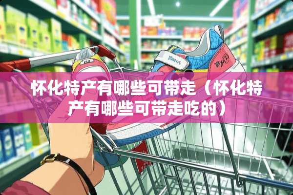 怀化特产有哪些可带走（怀化特产有哪些可带走吃的）