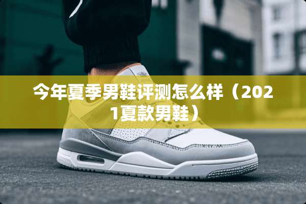 今年夏季男鞋评测怎么样（2021夏款男鞋）