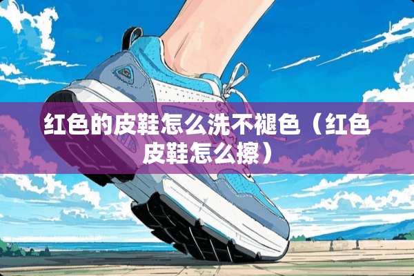 红色的皮鞋怎么洗不褪色（红色皮鞋怎么擦）