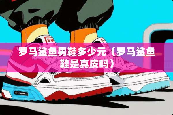 罗马鲨鱼男鞋多少元（罗马鲨鱼鞋是真皮吗）