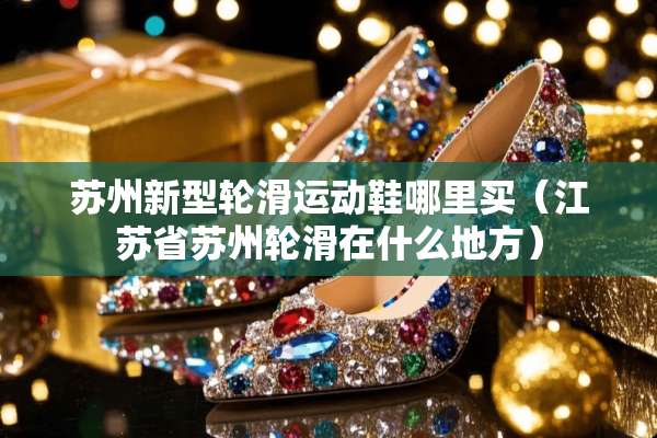 苏州新型轮滑运动鞋哪里买（江苏省苏州轮滑在什么地方）