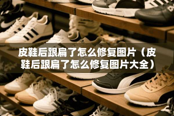 皮鞋后跟扁了怎么修复图片（皮鞋后跟扁了怎么修复图片大全）