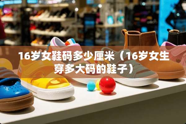 16岁女鞋码多少厘米（16岁女生穿多大码的鞋子）