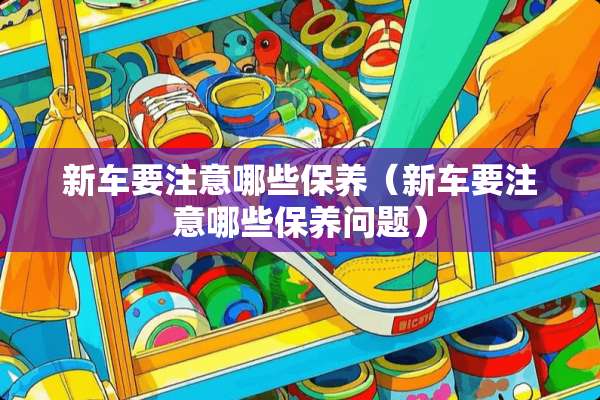 新车要注意哪些保养（新车要注意哪些保养问题）
