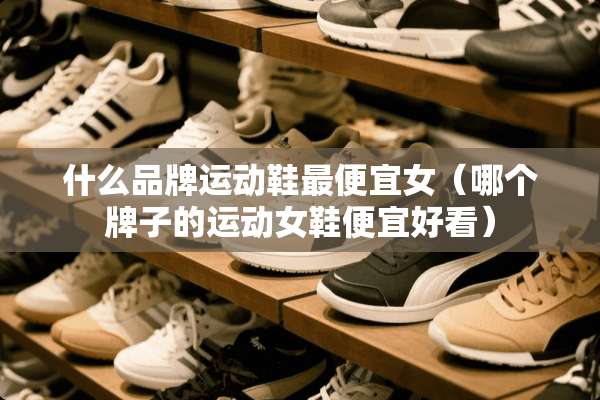 什么品牌运动鞋最便宜女（哪个牌子的运动女鞋便宜好看）