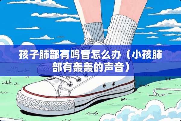 孩子肺部有鸣音怎么办（小孩肺部有轰轰的声音）