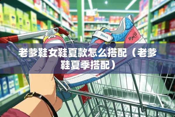 老爹鞋女鞋夏款怎么搭配（老爹鞋夏季搭配）