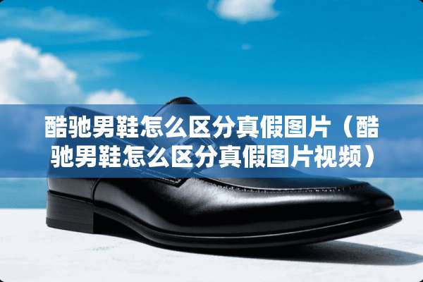 酷驰男鞋怎么区分真假图片（酷驰男鞋怎么区分真假图片视频）