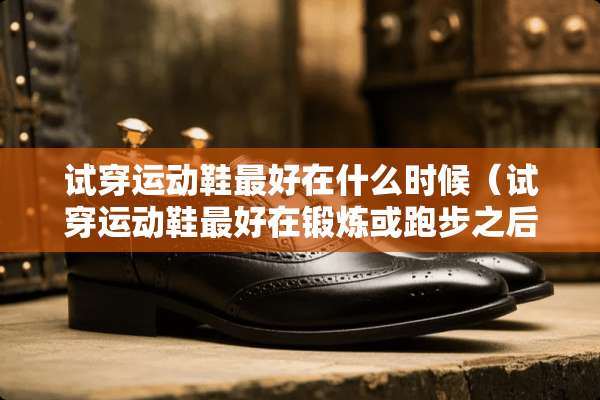 试穿运动鞋最好在什么时候（试穿运动鞋最好在锻炼或跑步之后对吗）