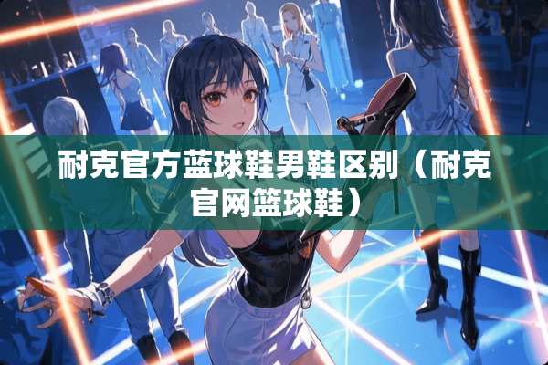 耐克官方蓝球鞋男鞋区别（耐克官网篮球鞋）