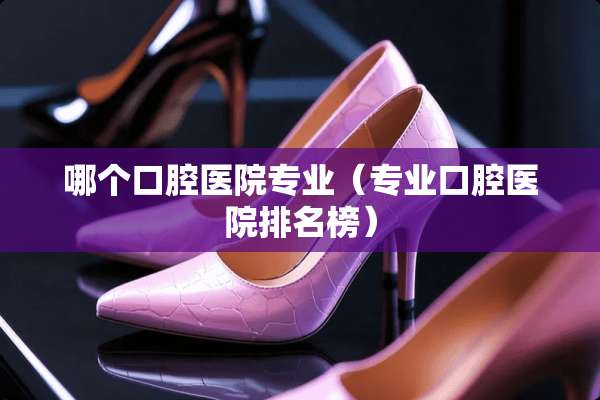 哪个口腔医院专业（专业口腔医院排名榜）