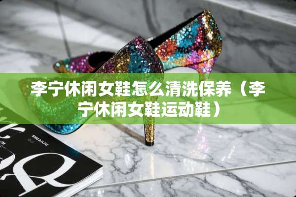 李宁休闲女鞋怎么清洗保养（李宁休闲女鞋运动鞋）