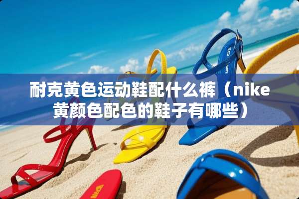 耐克**运动鞋配什么裤（nike黄颜色配色的鞋子有哪些）