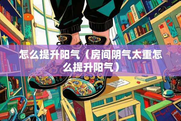 怎么提升阳气（房间*气太重怎么提升阳气）