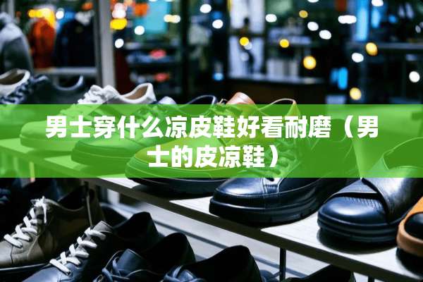 男士穿什么凉皮鞋好看耐磨（男士的皮凉鞋）