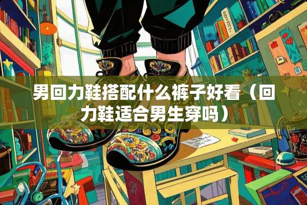 男回力鞋搭配什么裤子好看（回力鞋适合男生穿吗）