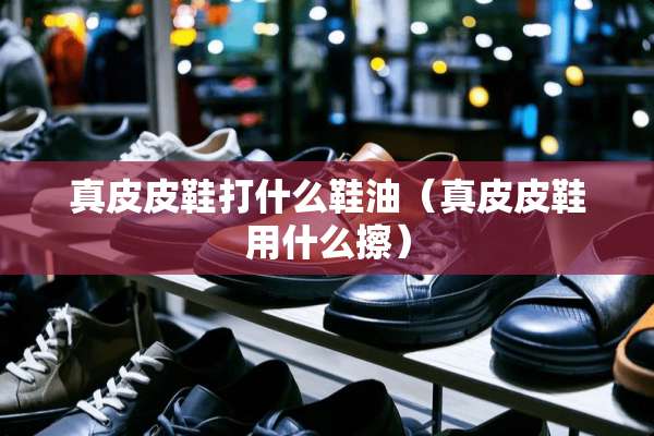 真皮皮鞋打什么鞋油（真皮皮鞋用什么擦）