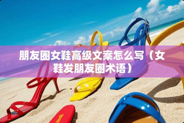 朋友圈女鞋高级文案怎么写（女鞋发朋友圈术语）