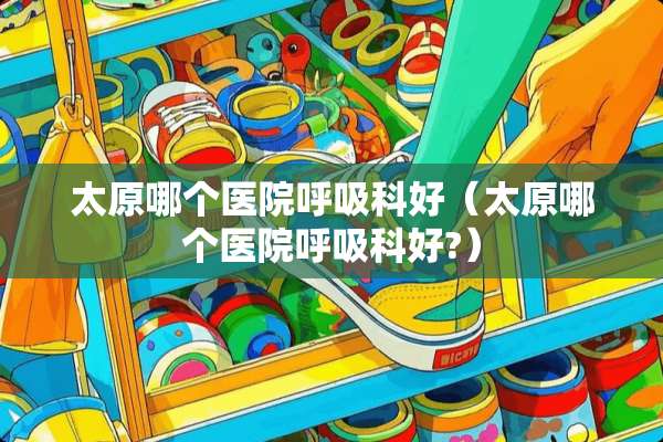 太原哪个医院呼吸科好（太原哪个医院呼吸科好?）