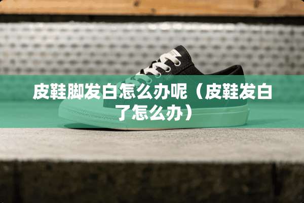 皮鞋脚发白怎么办呢（皮鞋发白了怎么办）