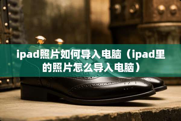ipad照片如何导入电脑（ipad里的照片怎么导入电脑）
