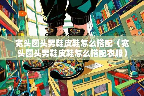宽头圆头男鞋皮鞋怎么搭配（宽头圆头男鞋皮鞋怎么搭配衣服）