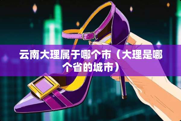 云南大理属于哪个市（大理是哪个省的城市）